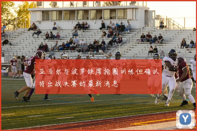 亚马尔与波罗缺席抢圈训练但确认将出战决赛的最新消息