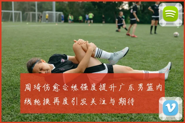 周琦伤愈合练强度提升广东男篮内线轮换再度引发关注与期待