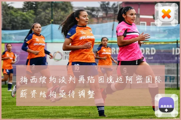梅西续约谈判再陷困境迈阿密国际薪资结构亟待调整