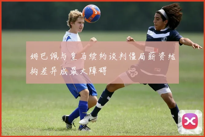 姆巴佩与皇马续约谈判僵局薪资结构差异成最大障碍