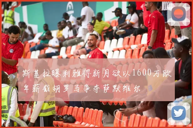 斯基拉曝利雅得新月欲以1600万欧年薪截胡罗马争夺萨默维尔