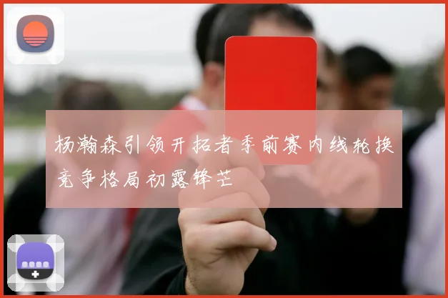 杨瀚森引领开拓者季前赛内线轮换竞争格局初露锋芒
