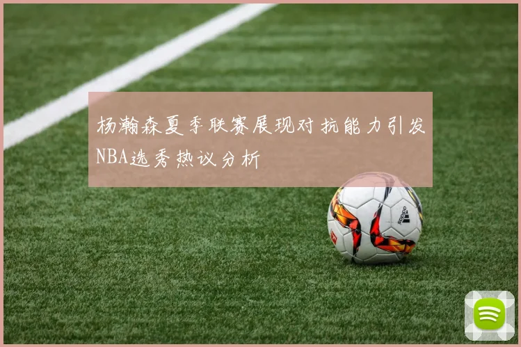 杨瀚森夏季联赛展现对抗能力引发NBA选秀热议分析