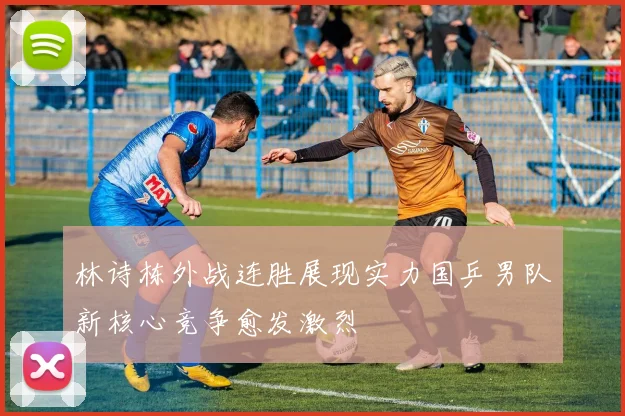林诗栋外战连胜展现实力国乒男队新核心竞争愈发激烈