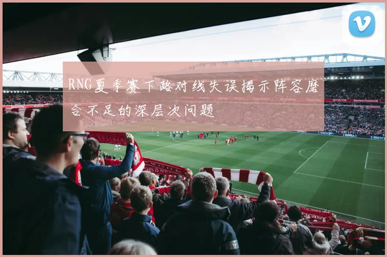 RNG夏季赛下路对线失误揭示阵容磨合不足的深层次问题