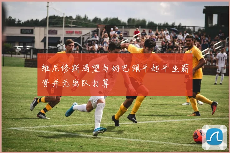 维尼修斯渴望与姆巴佩平起平坐薪资并无离队打算