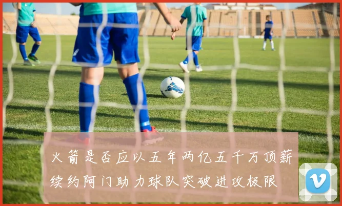 火箭是否应以五年两亿五千万顶薪续约阿门助力球队突破进攻极限